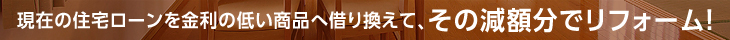 現在の住宅ローンを金利の低い商品へ借り換えて、その減額分でリフォーム！